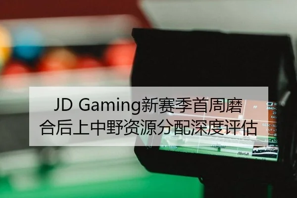 JD Gaming新赛季首周磨合后上中野资源分配深度评估